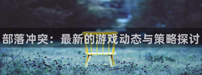 高德娱乐注册官方登录app：部落冲突：最新的游戏动态与策略探