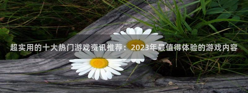 高德娱乐4开户：超实用的十大热门游戏资讯推荐：2023年最值